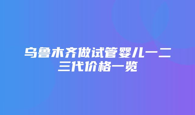 乌鲁木齐做试管婴儿一二三代价格一览