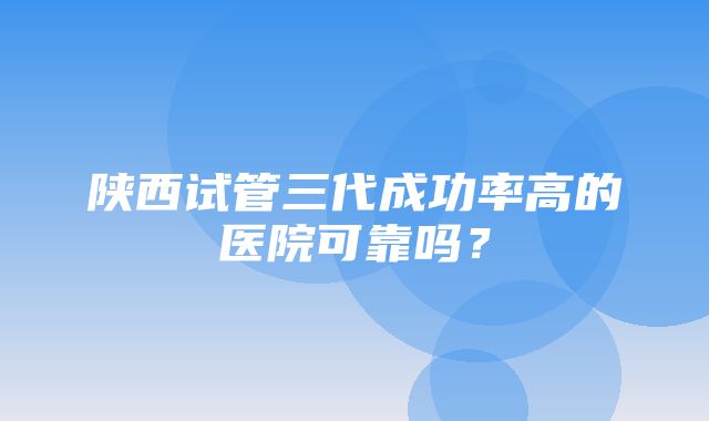 陕西试管三代成功率高的医院可靠吗？