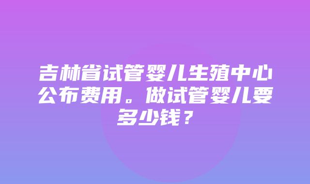 吉林省试管婴儿生殖中心公布费用。做试管婴儿要多少钱？