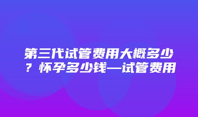 第三代试管费用大概多少？怀孕多少钱—试管费用