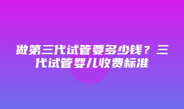 做第三代试管要多少钱？三代试管婴儿收费标准