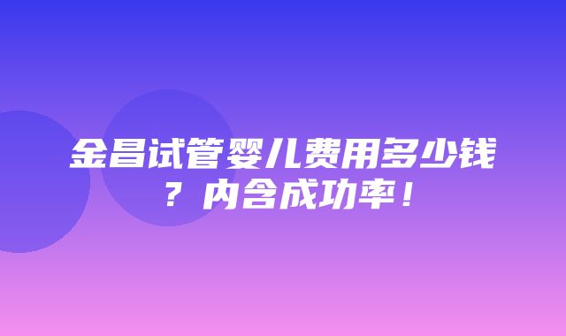 金昌试管婴儿费用多少钱？内含成功率！