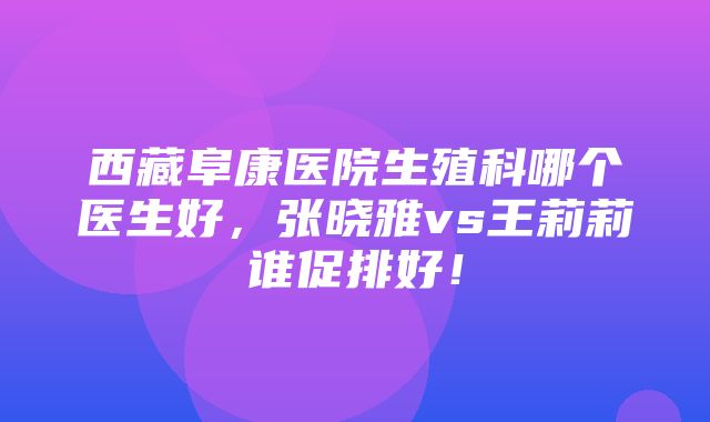 西藏阜康医院生殖科哪个医生好，张晓雅vs王莉莉谁促排好！