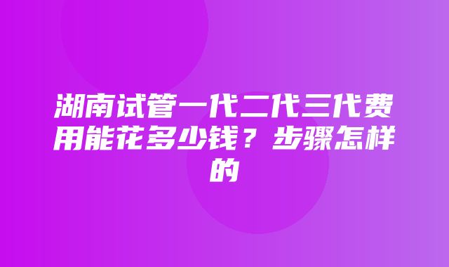 湖南试管一代二代三代费用能花多少钱？步骤怎样的