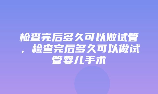 检查完后多久可以做试管，检查完后多久可以做试管婴儿手术