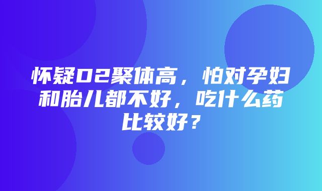 怀疑D2聚体高，怕对孕妇和胎儿都不好，吃什么药比较好？