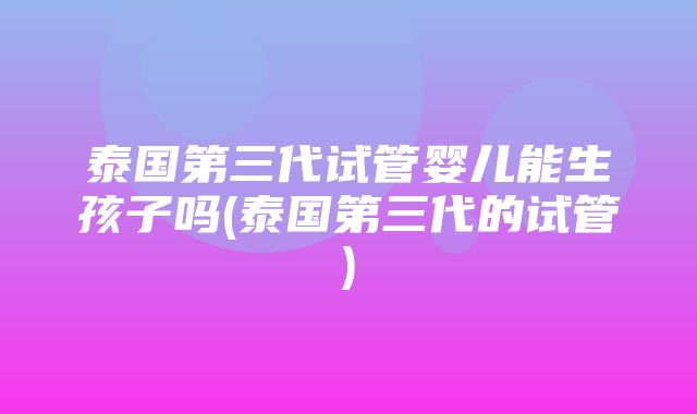 泰国第三代试管婴儿能生孩子吗(泰国第三代的试管)