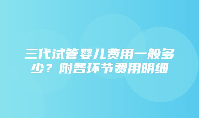 三代试管婴儿费用一般多少？附各环节费用明细