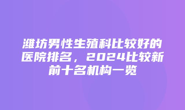 潍坊男性生殖科比较好的医院排名，2024比较新前十名机构一览