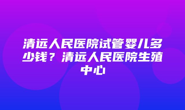 清远人民医院试管婴儿多少钱？清远人民医院生殖中心