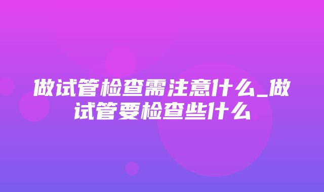 做试管检查需注意什么_做试管要检查些什么