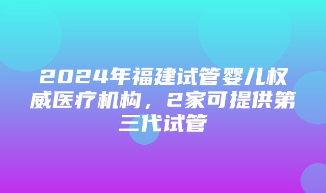 2024年福建试管婴儿权威医疗机构，2家可提供第三代试管