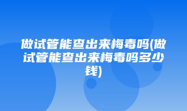 做试管能查出来梅毒吗(做试管能查出来梅毒吗多少钱)