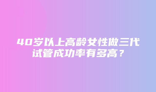 40岁以上高龄女性做三代试管成功率有多高？