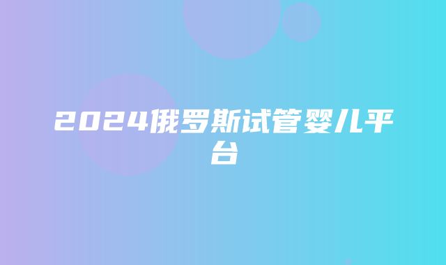 2024俄罗斯试管婴儿平台