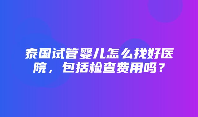 泰国试管婴儿怎么找好医院，包括检查费用吗？