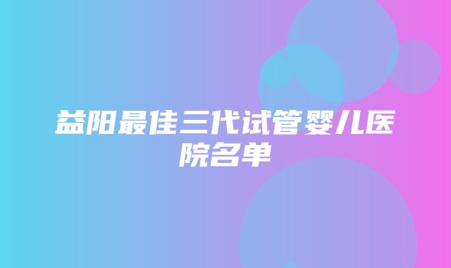 益阳最佳三代试管婴儿医院名单