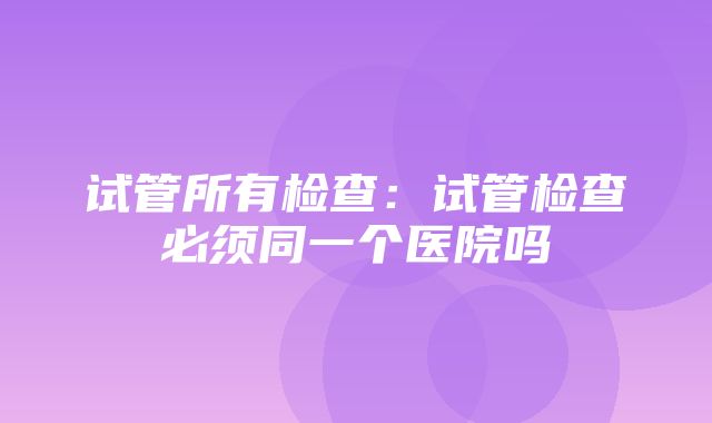 试管所有检查：试管检查必须同一个医院吗