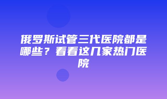 俄罗斯试管三代医院都是哪些？看看这几家热门医院