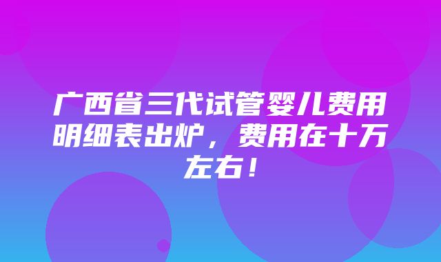 广西省三代试管婴儿费用明细表出炉，费用在十万左右！