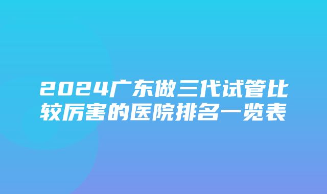 2024广东做三代试管比较厉害的医院排名一览表