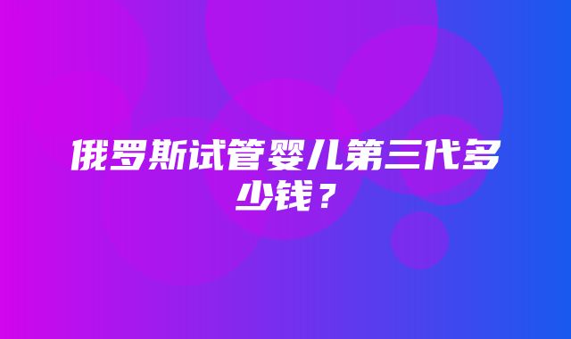 俄罗斯试管婴儿第三代多少钱？