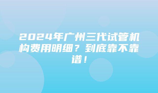 2024年广州三代试管机构费用明细？到底靠不靠谱！