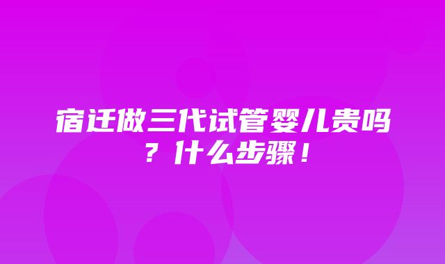 宿迁做三代试管婴儿贵吗？什么步骤！