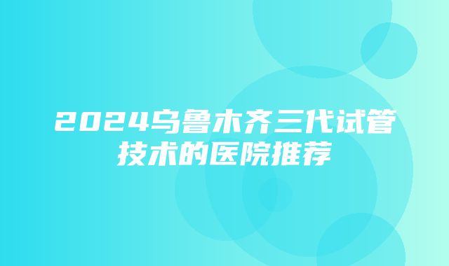 2024乌鲁木齐三代试管技术的医院推荐