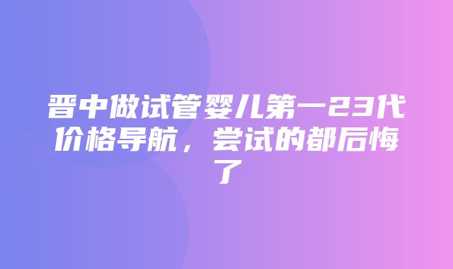 晋中做试管婴儿第一23代价格导航，尝试的都后悔了