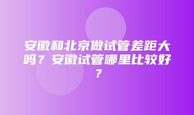 安徽和北京做试管差距大吗？安徽试管哪里比较好？