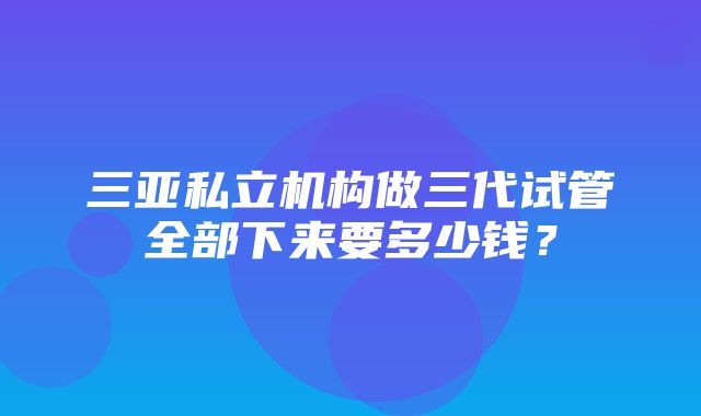 三亚私立机构做三代试管全部下来要多少钱？