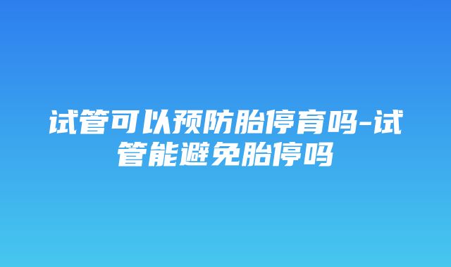 试管可以预防胎停育吗-试管能避免胎停吗