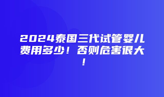 2024泰国三代试管婴儿费用多少！否则危害很大！