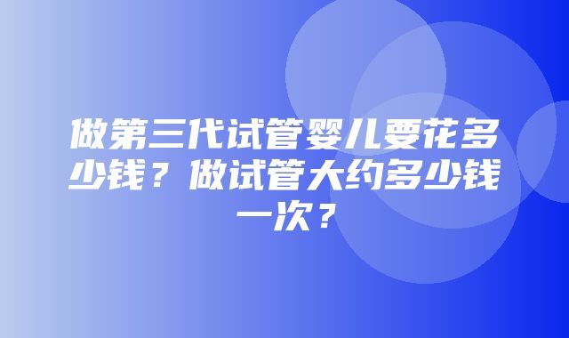 做第三代试管婴儿要花多少钱？做试管大约多少钱一次？