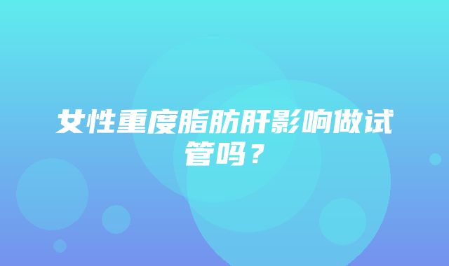 女性重度脂肪肝影响做试管吗？