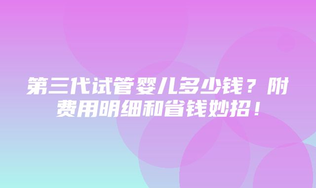 第三代试管婴儿多少钱？附费用明细和省钱妙招！