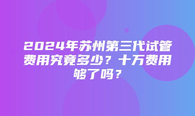 2024年苏州第三代试管费用究竟多少？十万费用够了吗？