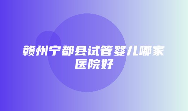 赣州宁都县试管婴儿哪家医院好