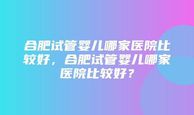 合肥试管婴儿哪家医院比较好，合肥试管婴儿哪家医院比较好？