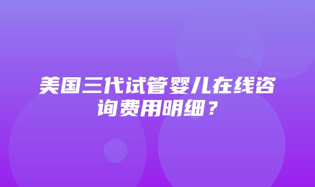 美国三代试管婴儿在线咨询费用明细？