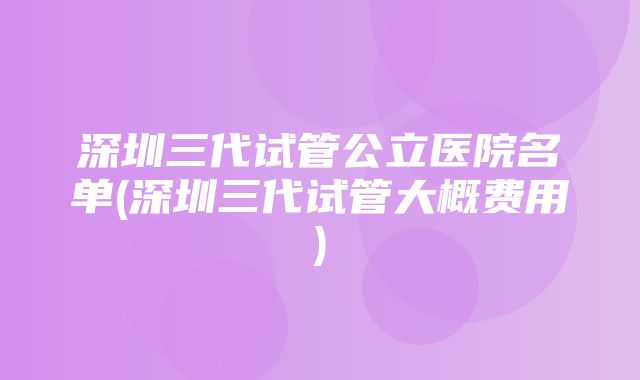 深圳三代试管公立医院名单(深圳三代试管大概费用)