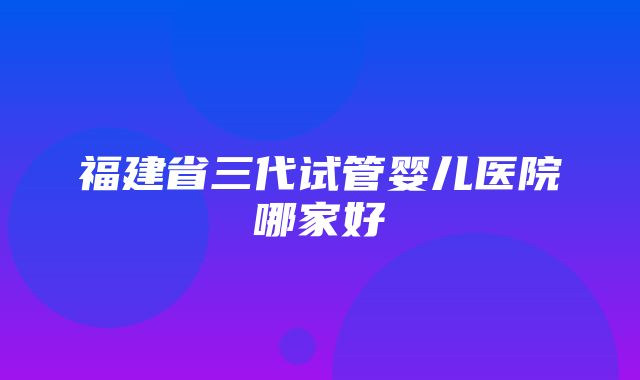 福建省三代试管婴儿医院哪家好