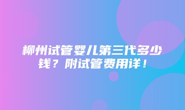 柳州试管婴儿第三代多少钱？附试管费用详！