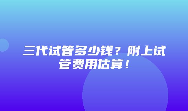 三代试管多少钱？附上试管费用估算！