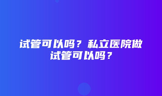 试管可以吗？私立医院做试管可以吗？