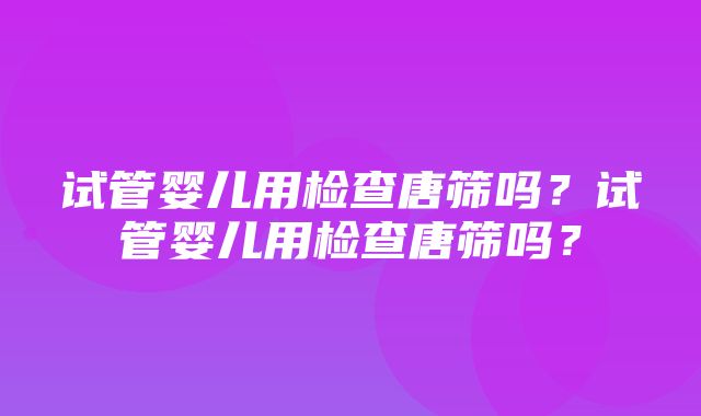 试管婴儿用检查唐筛吗？试管婴儿用检查唐筛吗？