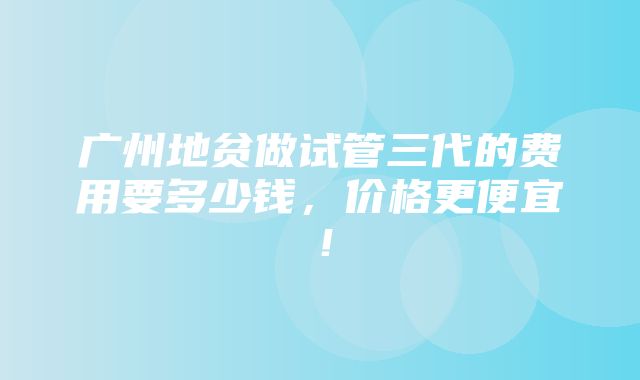 广州地贫做试管三代的费用要多少钱，价格更便宜！