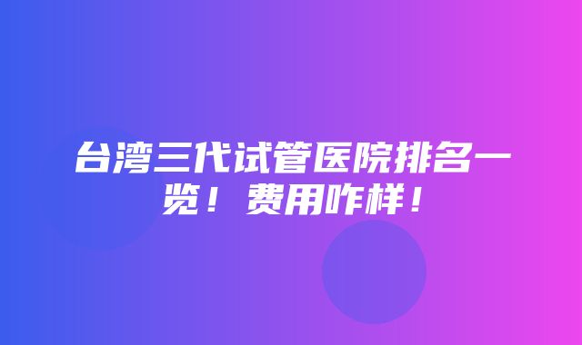 台湾三代试管医院排名一览！费用咋样！