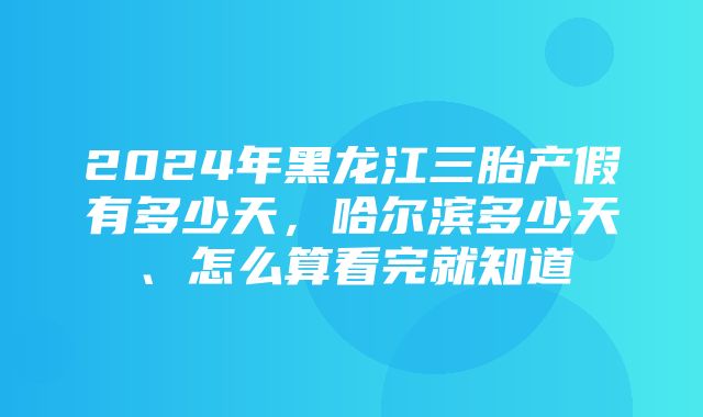 2024年黑龙江三胎产假有多少天，哈尔滨多少天、怎么算看完就知道